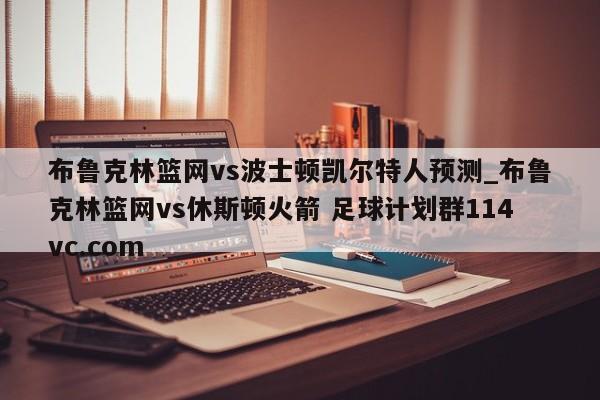 布鲁克林篮网vs波士顿凯尔特人预测_布鲁克林篮网vs休斯顿火箭 足球计划群114vc.com 