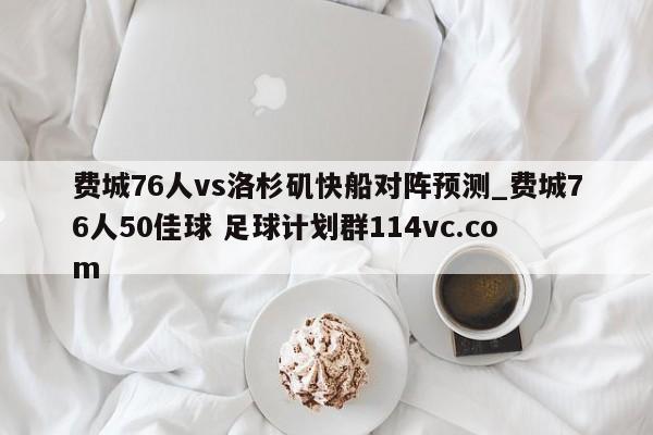 费城76人vs洛杉矶快船对阵预测_费城76人50佳球 足球计划群114vc.com 