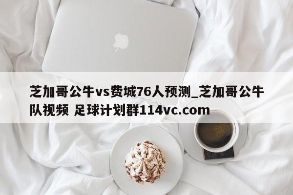 芝加哥公牛vs费城76人预测_芝加哥公牛队视频 足球计划群114vc.com 
