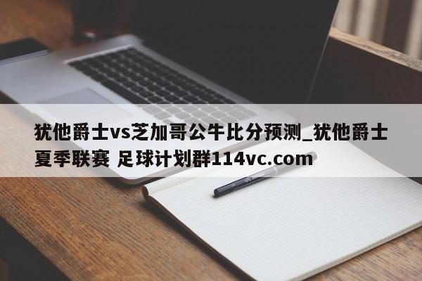 犹他爵士vs芝加哥公牛比分预测_犹他爵士夏季联赛 足球计划群114vc.com 