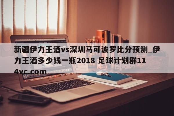 新疆伊力王酒vs深圳马可波罗比分预测_伊力王酒多少钱一瓶2018 足球计划群114vc.com 