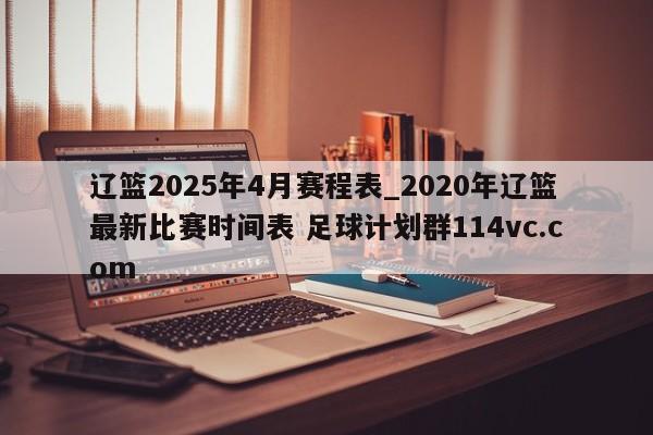 辽篮2025年4月赛程表_2020年辽篮最新比赛时间表 足球计划群114vc.com 