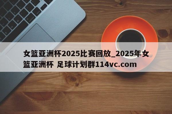 女篮亚洲杯2025比赛回放_2025年女篮亚洲杯 足球计划群114vc.com 