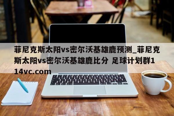 菲尼克斯太阳vs密尔沃基雄鹿预测_菲尼克斯太阳vs密尔沃基雄鹿比分 足球计划群114vc.com 