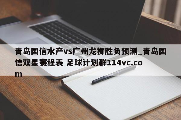 青岛国信水产vs广州龙狮胜负预测_青岛国信双星赛程表 足球计划群114vc.com 