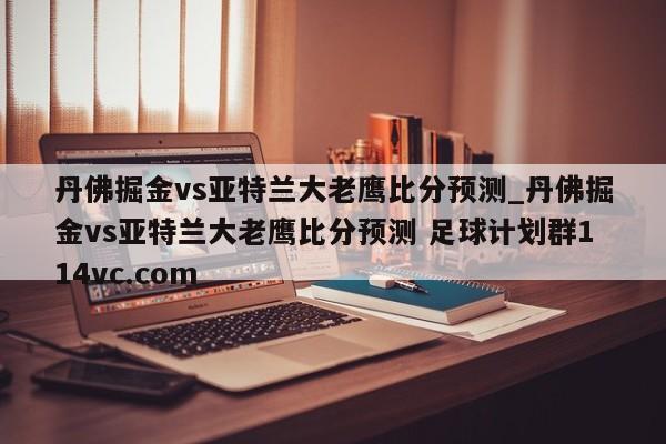 丹佛掘金vs亚特兰大老鹰比分预测_丹佛掘金vs亚特兰大老鹰比分预测 足球计划群114vc.com 