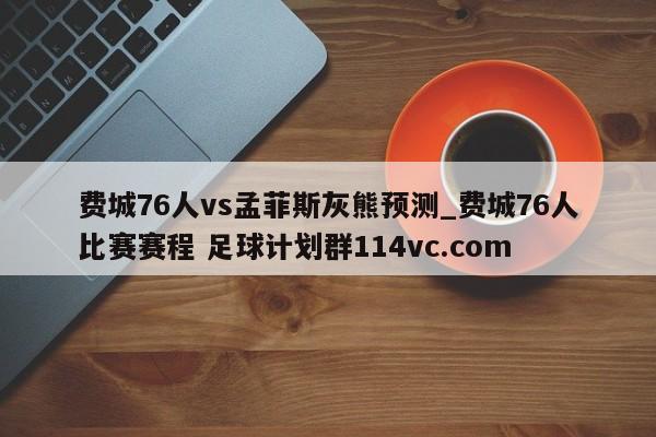 费城76人vs孟菲斯灰熊预测_费城76人比赛赛程 足球计划群114vc.com 