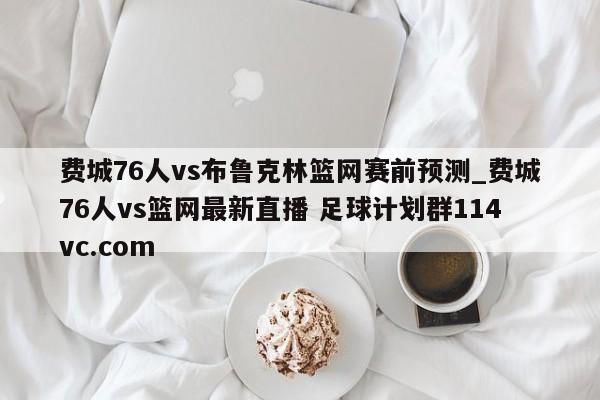 费城76人vs布鲁克林篮网赛前预测_费城76人vs篮网最新直播 足球计划群114vc.com 